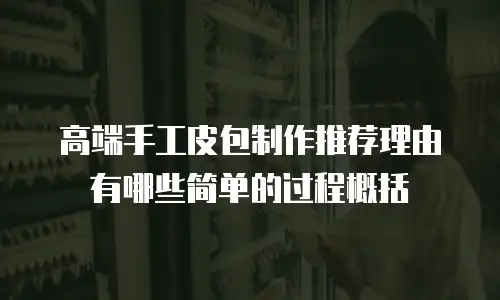 高端手工皮包制作推荐理由有哪些简单的过程概括