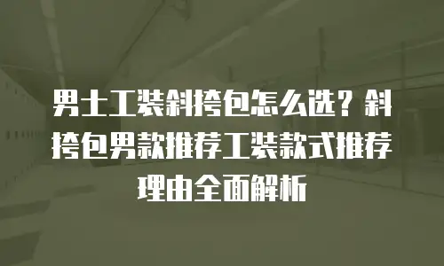 男士工装斜挎包怎么选？斜挎包男款推荐工装款式推荐理由全面解析