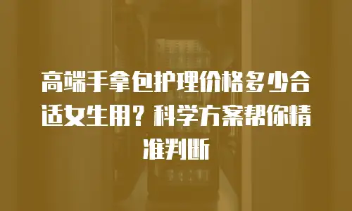 高端手拿包护理价格多少合适女生用？科学方案帮你精准判断