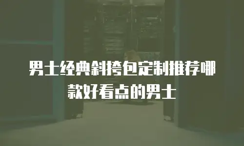男士经典斜挎包定制推荐哪款好看点的男士