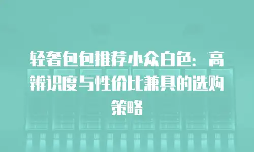 轻奢包包推荐小众白色：高辨识度与性价比兼具的选购策略