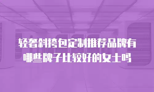 轻奢斜挎包定制推荐品牌有哪些牌子比较好的女士吗