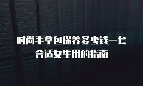 时尚手拿包保养多少钱一套合适女生用的指南
