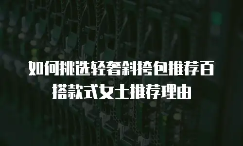 如何挑选轻奢斜挎包推荐百搭款式女士推荐理由
