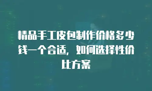 精品手工皮包制作价格多少钱一个合适，如何选择性价比方案