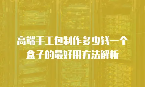 高端手工包制作多少钱一个盒子的最好用方法解析