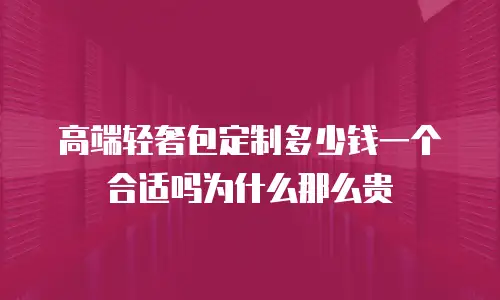 高端轻奢包定制多少钱一个合适吗为什么那么贵