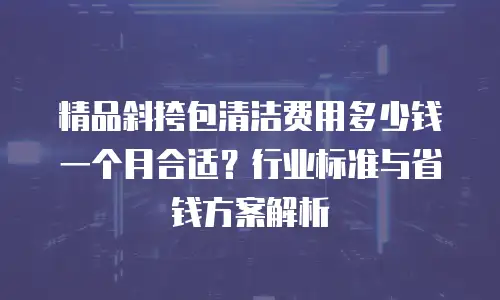 精品斜挎包清洁费用多少钱一个月合适？行业标准与省钱方案解析