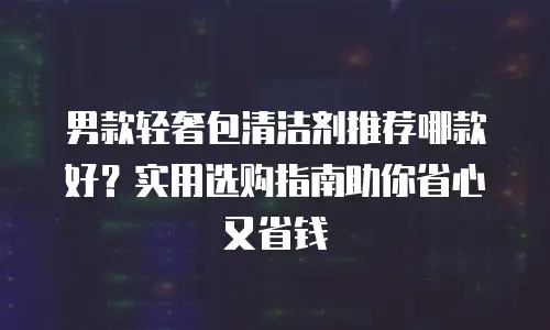 男款轻奢包清洁剂推荐哪款好？实用选购指南助你省心又省钱
