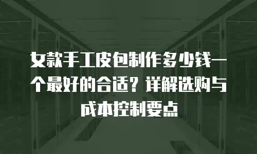 女款手工皮包制作多少钱一个最好的合适？详解选购与成本控制要点