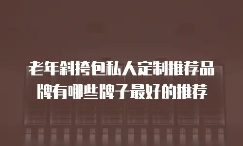 老年斜挎包私人定制推荐品牌有哪些牌子最好的推荐