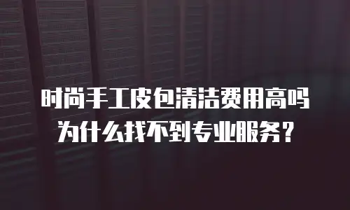 时尚手工皮包清洁费用高吗为什么找不到专业服务？