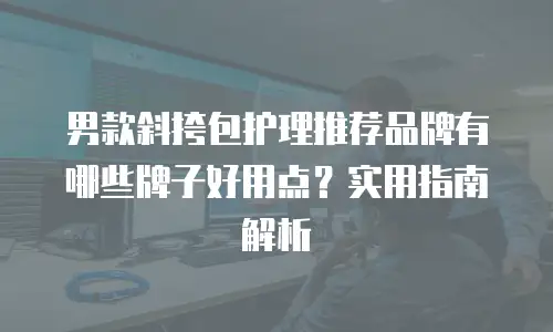 男款斜挎包护理推荐品牌有哪些牌子好用点？实用指南解析