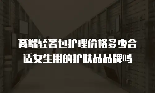 高端轻奢包护理价格多少合适女生用的护肤品品牌吗