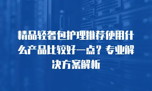 精品轻奢包护理推荐使用什么产品比较好一点？专业解决方案解析