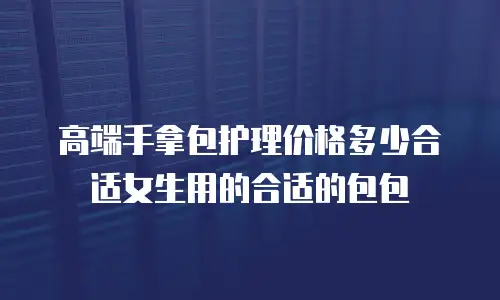 高端手拿包护理价格多少合适女生用的合适的包包