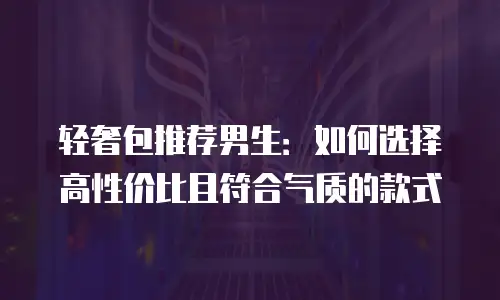 轻奢包推荐男生：如何选择高性价比且符合气质的款式