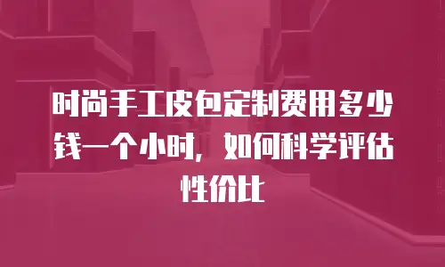 时尚手工皮包定制费用多少钱一个小时，如何科学评估性价比