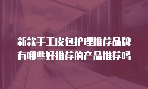 新款手工皮包护理推荐品牌有哪些好推荐的产品推荐吗