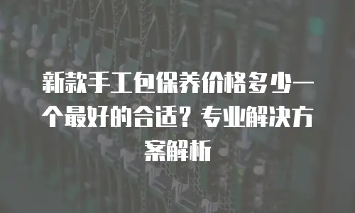 新款手工包保养价格多少一个最好的合适？专业解决方案解析
