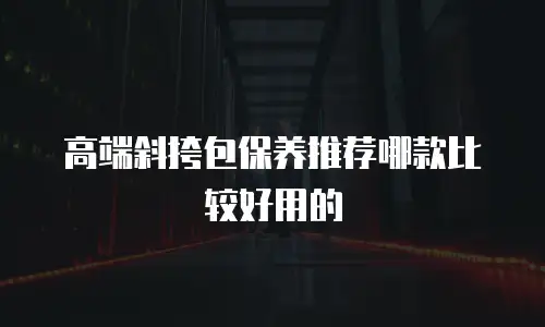 高端斜挎包保养推荐哪款比较好用的