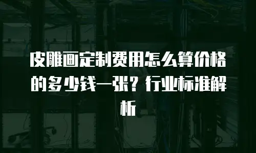 皮雕画定制费用怎么算价格的多少钱一张？行业标准解析
