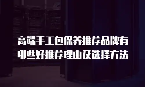 高端手工包保养推荐品牌有哪些好推荐理由及选择方法