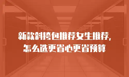 新款斜挎包推荐女生推荐，怎么选更省心更省预算