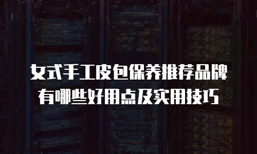 女式手工皮包保养推荐品牌有哪些好用点及实用技巧