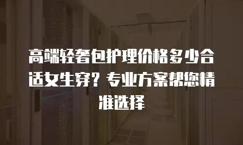 高端轻奢包护理价格多少合适女生穿？专业方案帮您精准选择