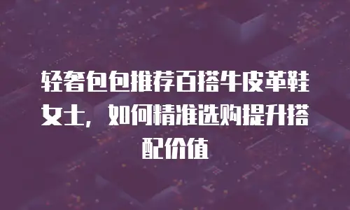 轻奢包包推荐百搭牛皮革鞋女士，如何精准选购提升搭配价值