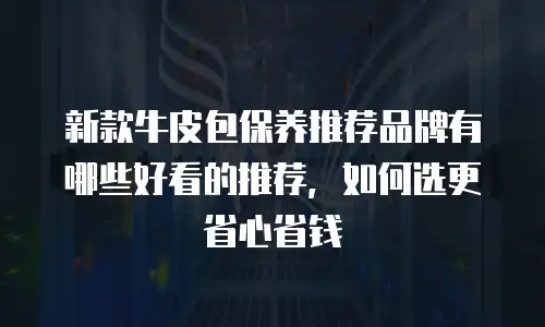 新款牛皮包保养推荐品牌有哪些好看的推荐，如何选更省心省钱