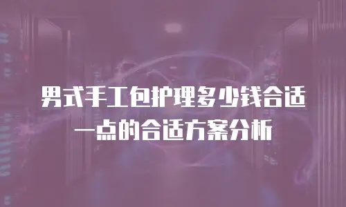 男式手工包护理多少钱合适一点的合适方案分析