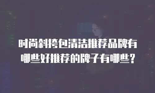 时尚斜挎包清洁推荐品牌有哪些好推荐的牌子有哪些?