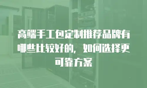 高端手工包定制推荐品牌有哪些比较好的，如何选择更可靠方案