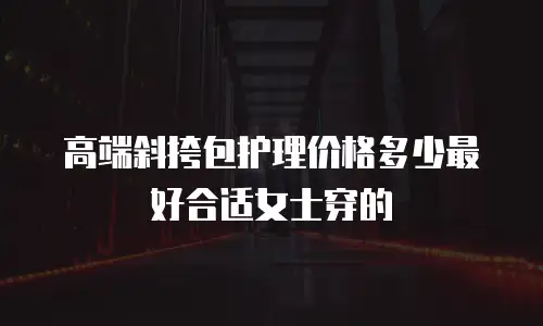 高端斜挎包护理价格多少最好合适女士穿的
