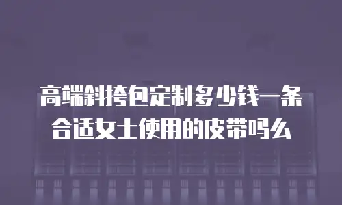 高端斜挎包定制多少钱一条合适女士使用的皮带吗么