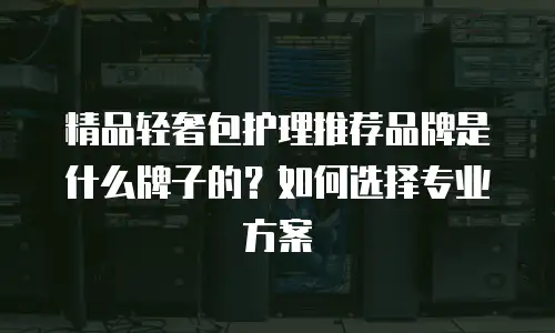 精品轻奢包护理推荐品牌是什么牌子的？如何选择专业方案