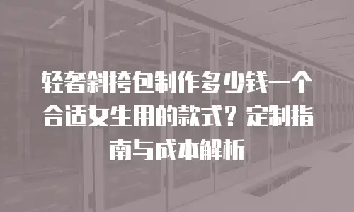 轻奢斜挎包制作多少钱一个合适女生用的款式？定制指南与成本解析