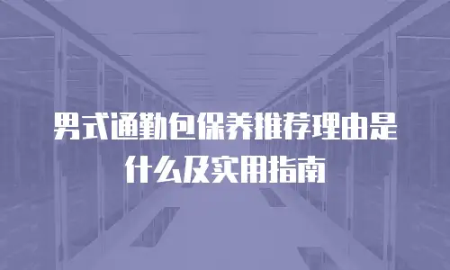 男式通勤包保养推荐理由是什么及实用指南
