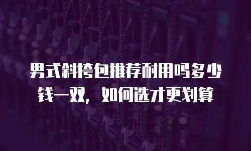 男式斜挎包推荐耐用吗多少钱一双，如何选才更划算