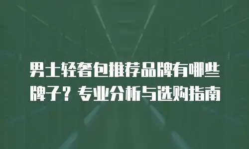 男士轻奢包推荐品牌有哪些牌子？专业分析与选购指南