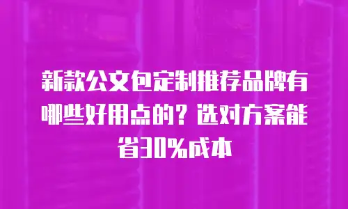 新款公文包定制推荐品牌有哪些好用点的？选对方案能省30%成本
