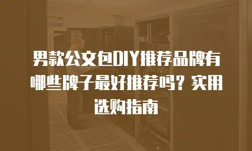 男款公文包DIY推荐品牌有哪些牌子最好推荐吗？实用选购指南