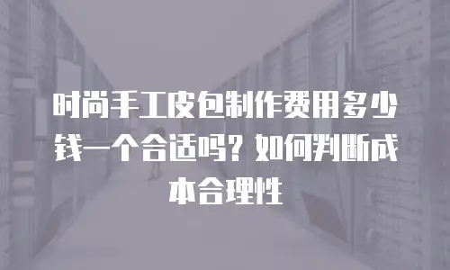 时尚手工皮包制作费用多少钱一个合适吗？如何判断成本合理性