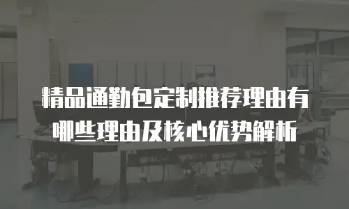 精品通勤包定制推荐理由有哪些理由及核心优势解析