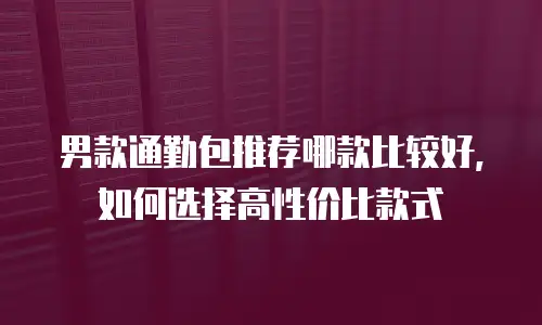 男款通勤包推荐哪款比较好，如何选择高性价比款式