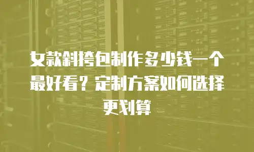 女款斜挎包制作多少钱一个最好看？定制方案如何选择更划算