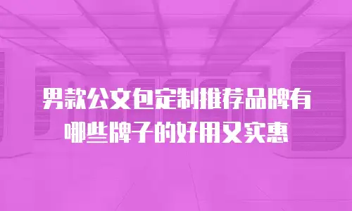 男款公文包定制推荐品牌有哪些牌子的好用又实惠