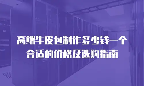 高端牛皮包制作多少钱一个合适的价格及选购指南